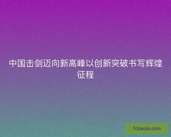 中国击剑迈向新高峰以创新突破书写辉煌征程