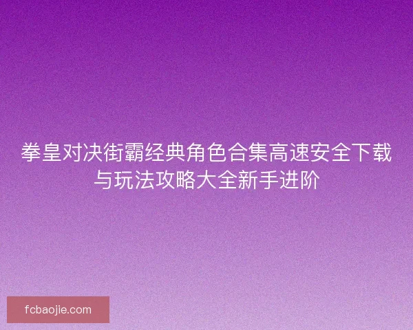 拳皇对决街霸经典角色合集高速安全下载与玩法攻略大全新手进阶