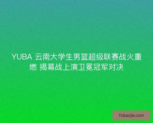 YUBA 云南大学生男篮超级联赛战火重燃 揭幕战上演卫冕冠军对决
