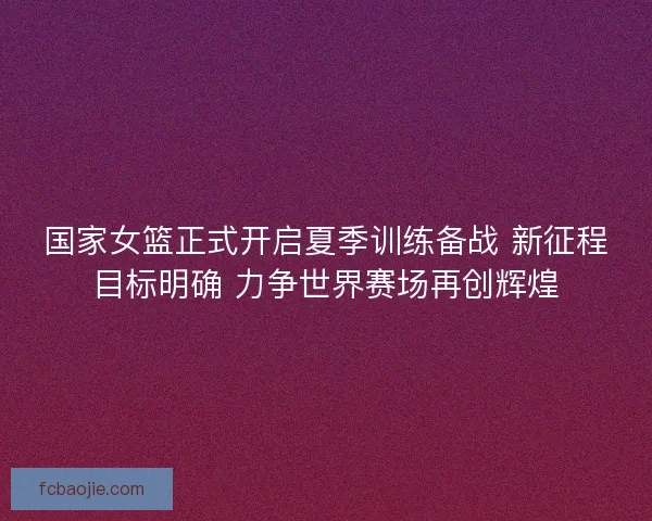 国家女篮正式开启夏季训练备战 新征程目标明确 力争世界赛场再创辉煌